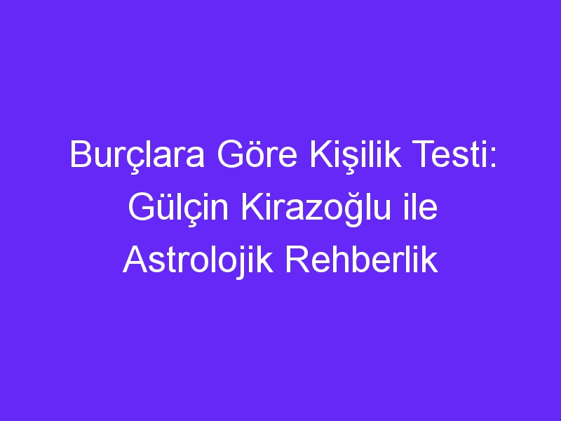 Burçlara Göre Kişilik Testi: Gülçin Kirazoğlu ile Astrolojik Rehberlik