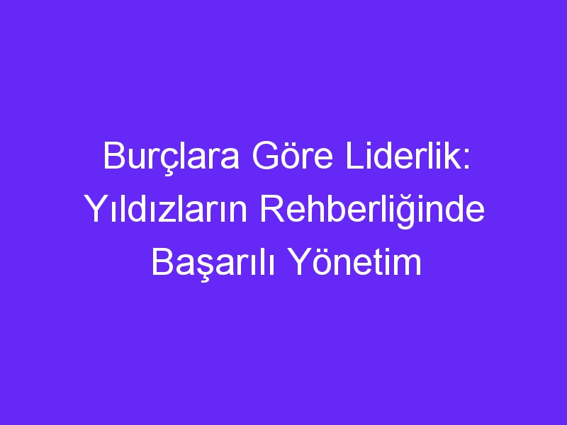 Burçlara Göre Liderlik: Yıldızların Rehberliğinde Başarılı Yönetim