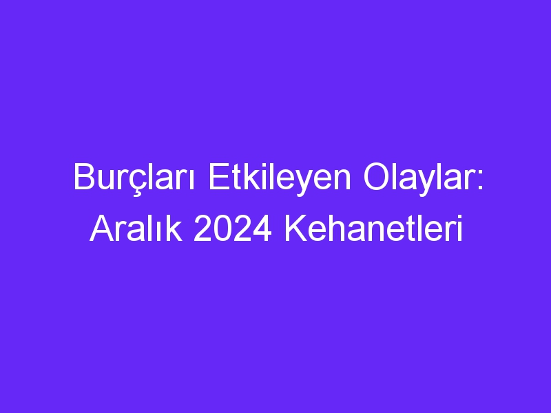 Burçları Etkileyen Olaylar: Aralık 2024 Kehanetleri