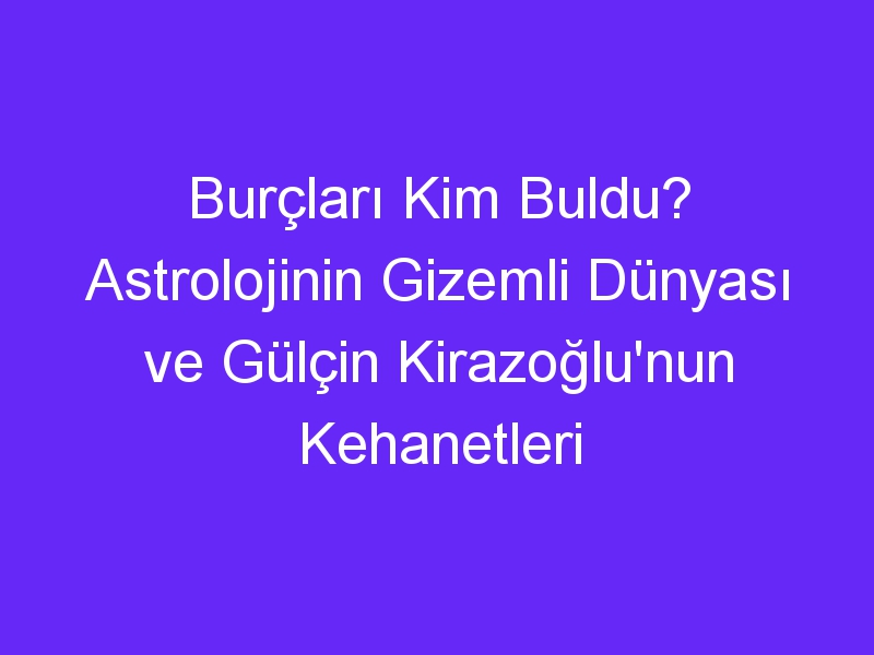 Burçları Kim Buldu? Astrolojinin Gizemli Dünyası ve Gülçin Kirazoğlu'nun Kehanetleri