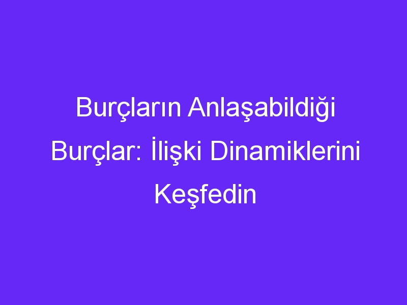 Burçların Anlaşabildiği Burçlar: İlişki Dinamiklerini Keşfedin