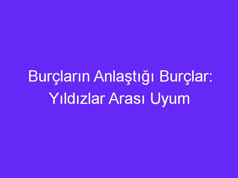 Burçların Anlaştığı Burçlar: Yıldızlar Arası Uyum