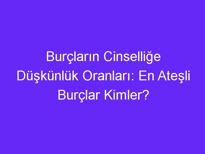 Burçların Cinselliğe Düşkünlük Oranları: En Ateşli Burçlar Kimler?