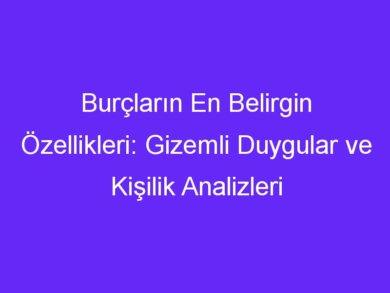 Burçların En Belirgin Özellikleri: Gizemli Duygular ve Kişilik Analizleri