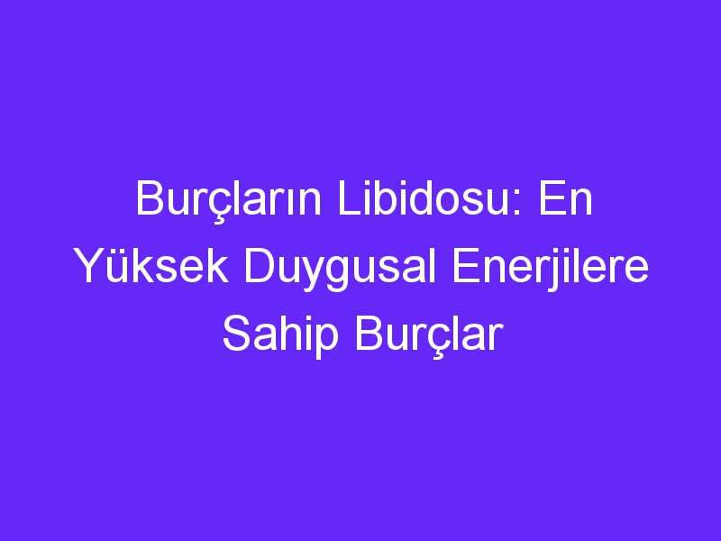 Burçların Libidosu: En Yüksek Duygusal Enerjilere Sahip Burçlar