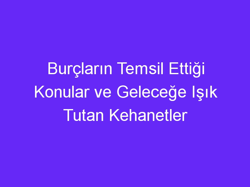 Burçların Temsil Ettiği Konular ve Geleceğe Işık Tutan Kehanetler