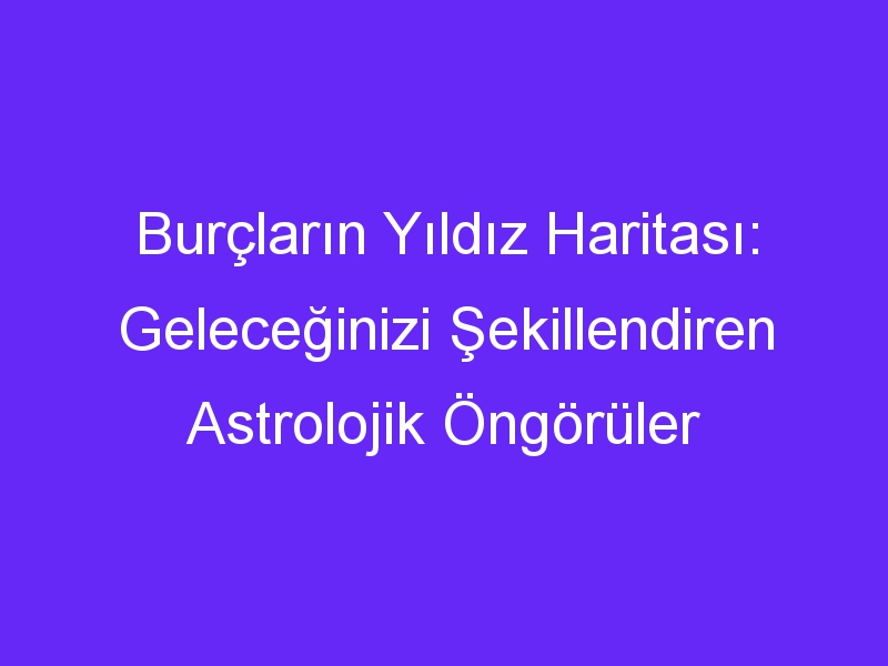 Burçların Yıldız Haritası: Geleceğinizi Şekillendiren Astrolojik Öngörüler