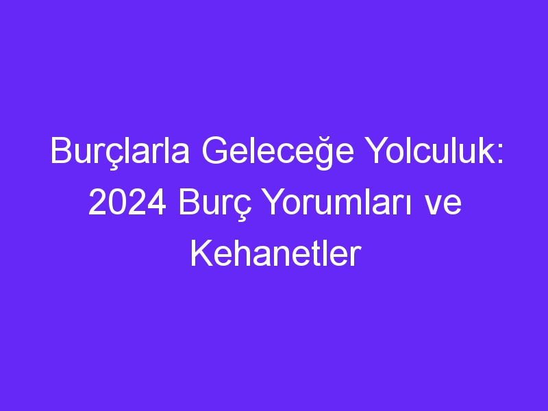 Burçlarla Geleceğe Yolculuk: 2024 Burç Yorumları ve Kehanetler