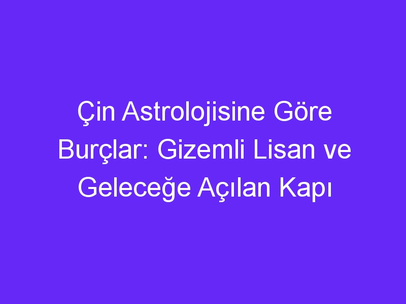 Çin Astrolojisine Göre Burçlar: Gizemli Lisan ve Geleceğe Açılan Kapı