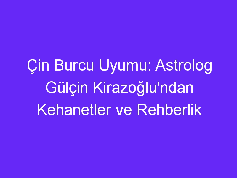 Çin Burcu Uyumu: Astrolog Gülçin Kirazoğlu'ndan Kehanetler ve Rehberlik