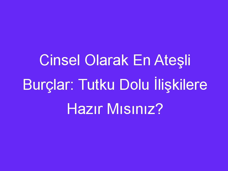 Cinsel Olarak En Ateşli Burçlar: Tutku Dolu İlişkilere Hazır Mısınız?