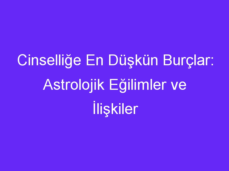 Cinselliğe En Düşkün Burçlar: Astrolojik Eğilimler ve İlişkiler