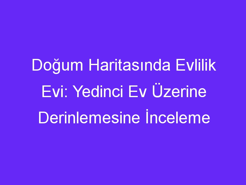 Doğum Haritasında Evlilik Evi: Yedinci Ev Üzerine Derinlemesine İnceleme