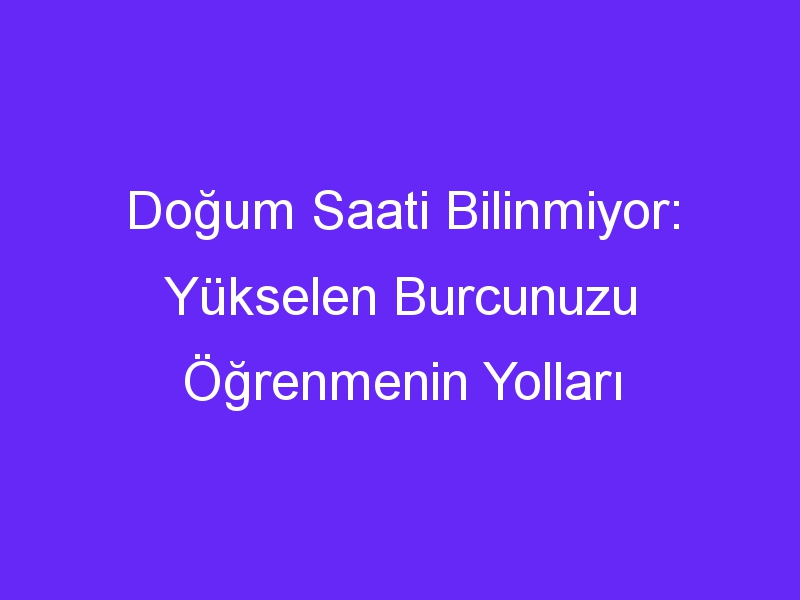 Doğum Saati Bilinmiyor: Yükselen Burcunuzu Öğrenmenin Yolları