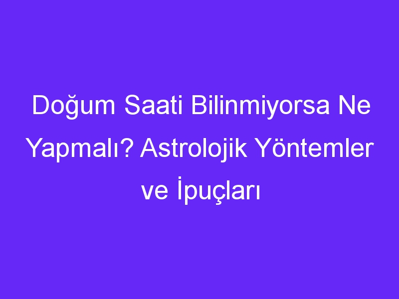 Doğum Saati Bilinmiyorsa Ne Yapmalı? Astrolojik Yöntemler ve İpuçları