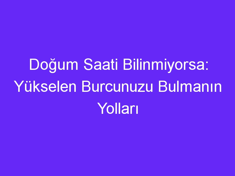 Doğum Saati Bilinmiyorsa: Yükselen Burcunuzu Bulmanın Yolları