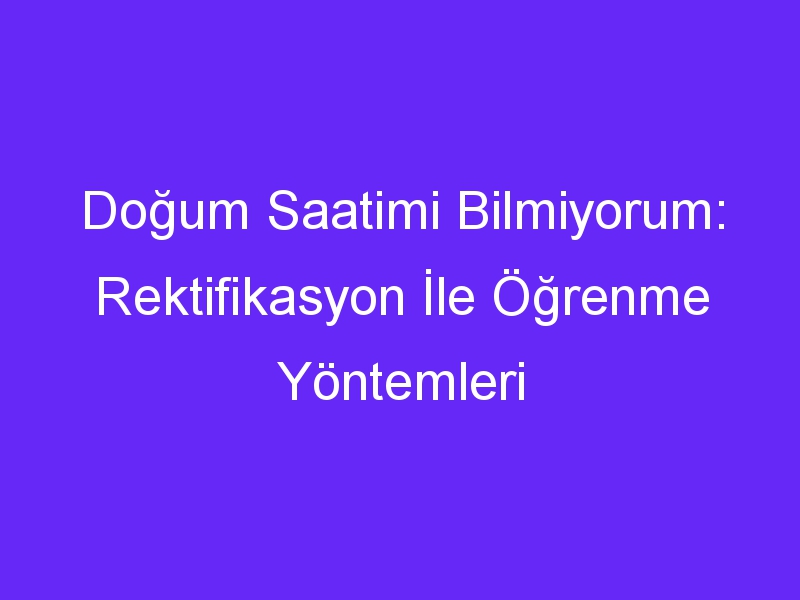 Doğum Saatimi Bilmiyorum: Rektifikasyon İle Öğrenme Yöntemleri