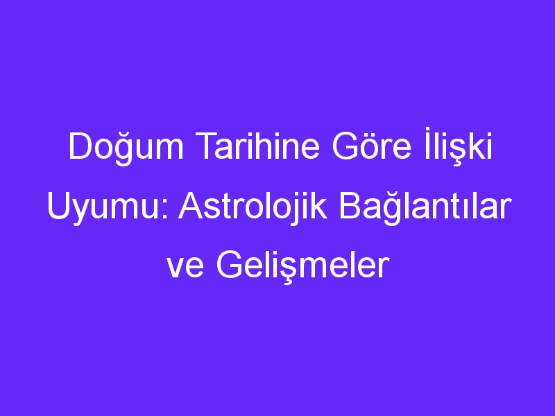 Doğum Tarihine Göre İlişki Uyumu: Astrolojik Bağlantılar ve Gelişmeler