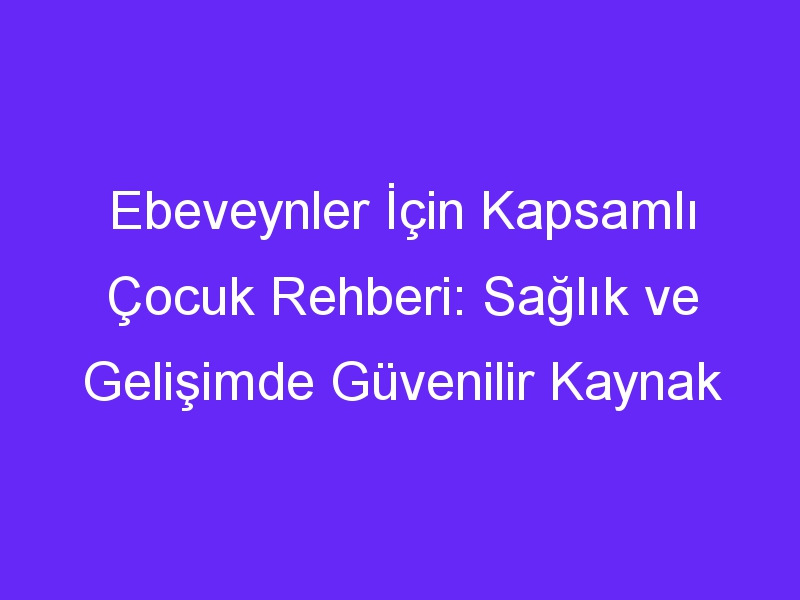 Ebeveynler İçin Kapsamlı Çocuk Rehberi: Sağlık ve Gelişimde Güvenilir Kaynak