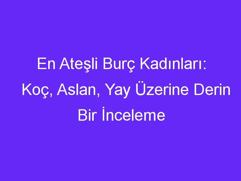 En Ateşli Burç Kadınları: Koç, Aslan, Yay Üzerine Derin Bir İnceleme