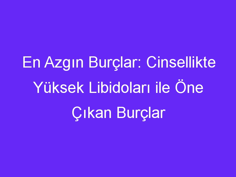 En Azgın Burçlar: Cinsellikte Yüksek Libidoları ile Öne Çıkan Burçlar