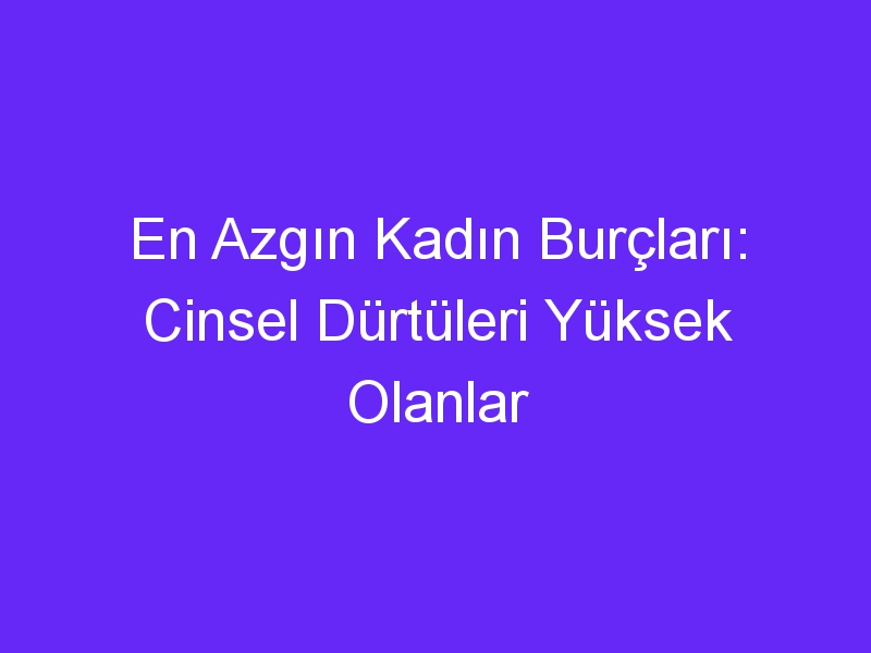 En Azgın Kadın Burçları: Cinsel Dürtüleri Yüksek Olanlar