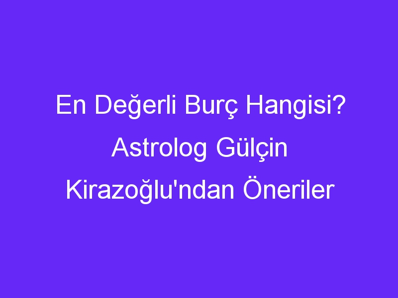 En Değerli Burç Hangisi? Astrolog Gülçin Kirazoğlu'ndan Öneriler