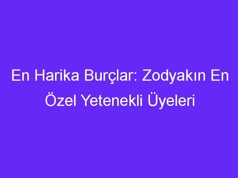 En Harika Burçlar: Zodyakın En Özel Yetenekli Üyeleri