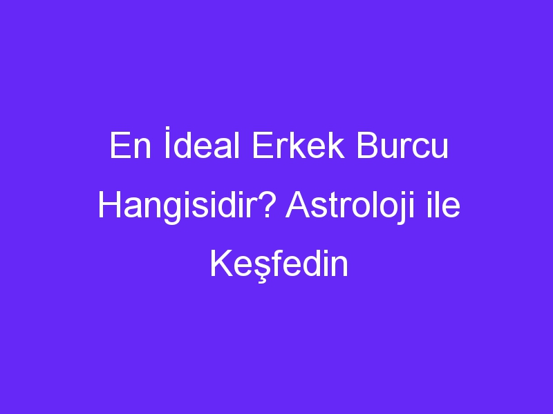 En İdeal Erkek Burcu Hangisidir? Astroloji ile Keşfedin