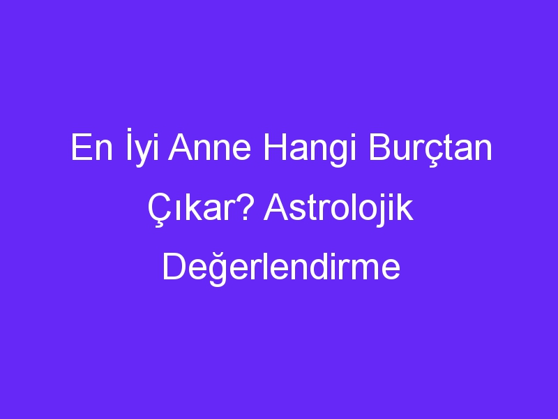 En İyi Anne Hangi Burçtan Çıkar? Astrolojik Değerlendirme