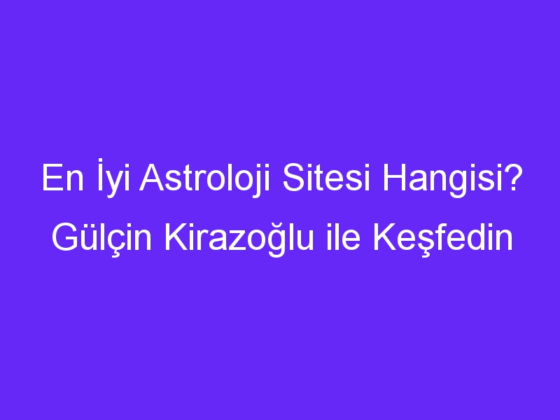 En İyi Astroloji Sitesi Hangisi? Gülçin Kirazoğlu ile Keşfedin