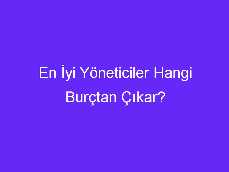 En İyi Yöneticiler Hangi Burçtan Çıkar?