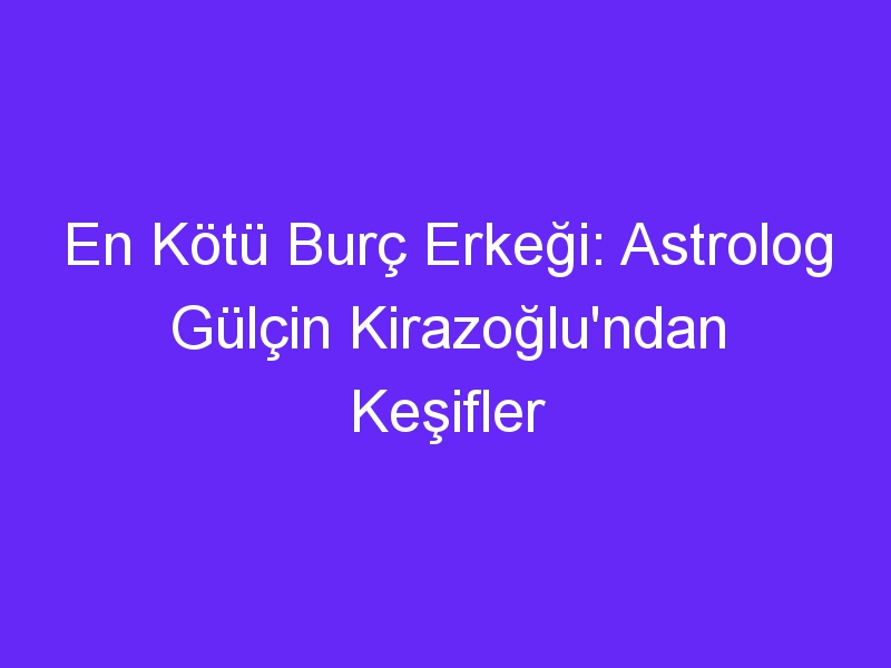 En Kötü Burç Erkeği: Astrolog Gülçin Kirazoğlu'ndan Keşifler