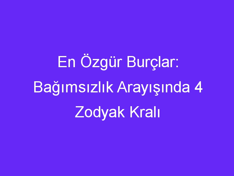 En Özgür Burçlar: Bağımsızlık Arayışında 4 Zodyak Kralı