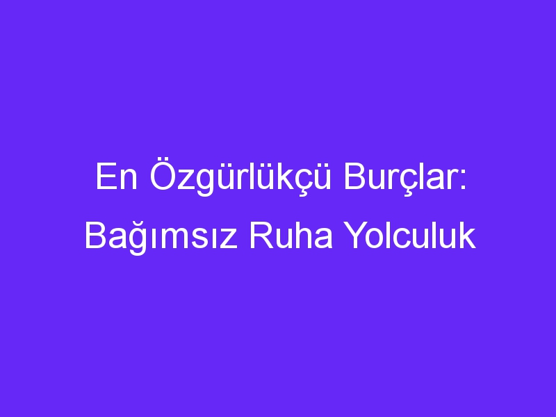 En Özgürlükçü Burçlar: Bağımsız Ruha Yolculuk