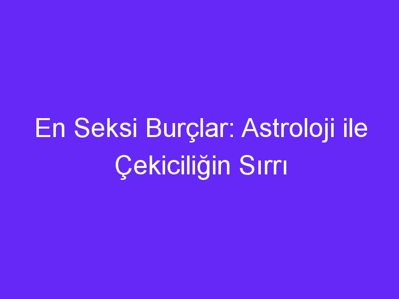 En Seksi Burçlar: Astroloji ile Çekiciliğin Sırrı