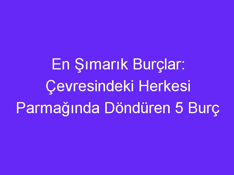 En Şımarık Burçlar: Çevresindeki Herkesi Parmağında Döndüren 5 Burç