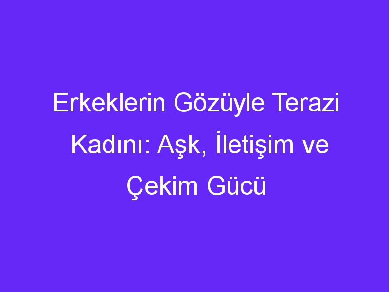 Erkeklerin Gözüyle Terazi Kadını: Aşk, İletişim ve Çekim Gücü