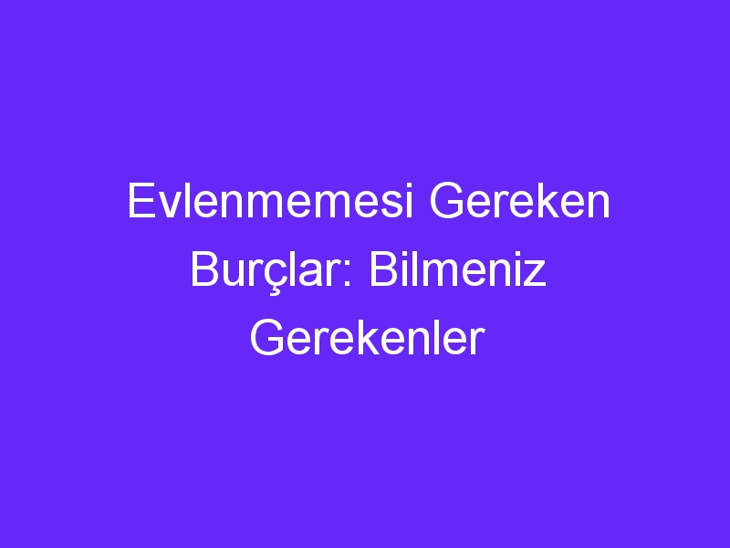 Evlenmemesi Gereken Burçlar: Bilmeniz Gerekenler