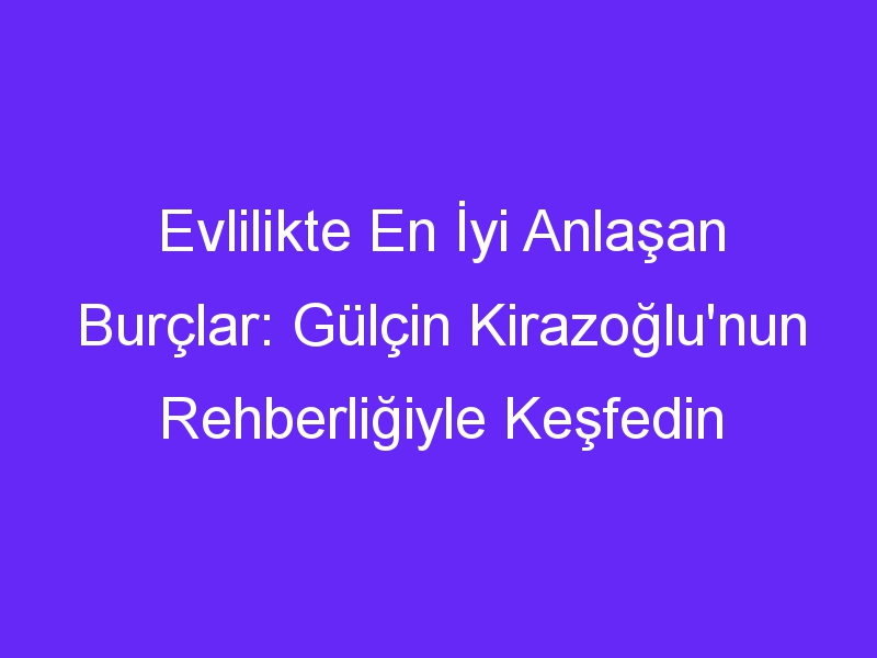 Evlilikte En İyi Anlaşan Burçlar: Gülçin Kirazoğlu'nun Rehberliğiyle Keşfedin