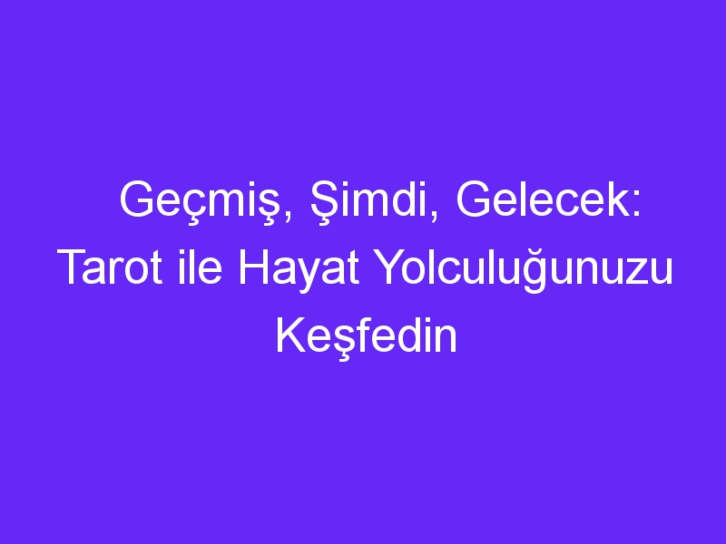 Geçmiş, Şimdi, Gelecek: Tarot ile Hayat Yolculuğunuzu Keşfedin