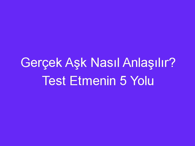 Gerçek Aşk Nasıl Anlaşılır? Test Etmenin 5 Yolu