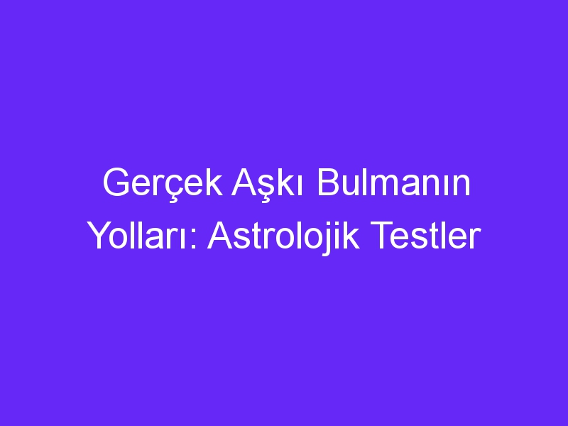 Gerçek Aşkı Bulmanın Yolları: Astrolojik Testler