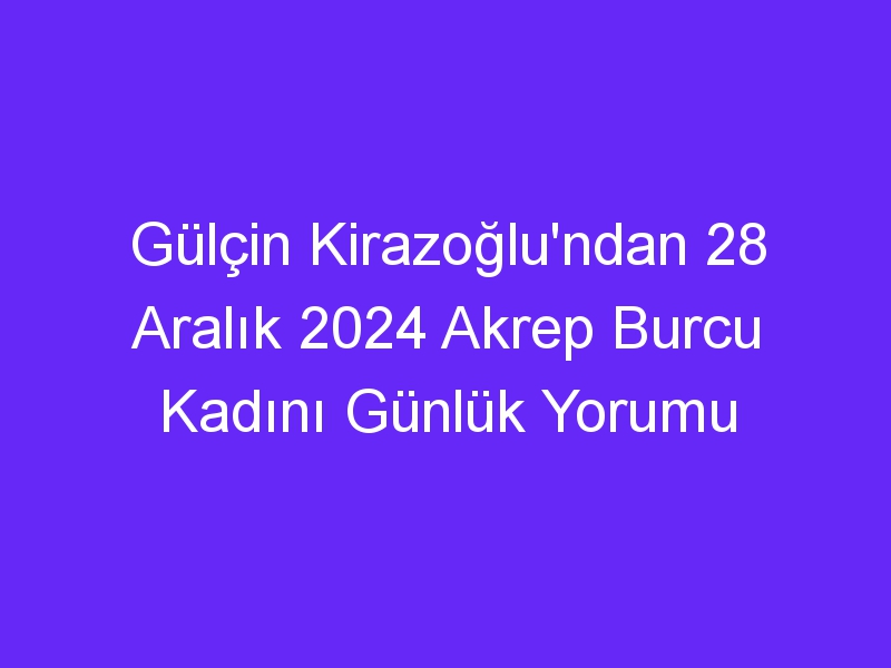 Gülçin Kirazoğlu'ndan 28 Aralık 2024 Akrep Burcu Kadını Günlük Yorumu