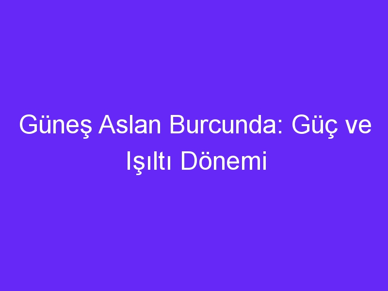 Güneş Aslan Burcunda: Güç ve Işıltı Dönemi