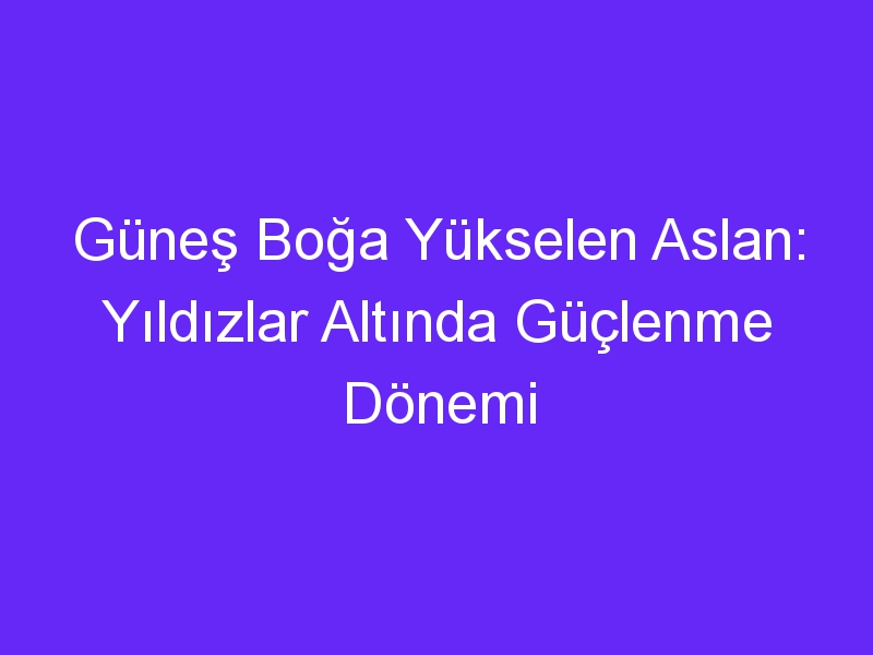 Güneş Boğa Yükselen Aslan: Yıldızlar Altında Güçlenme Dönemi