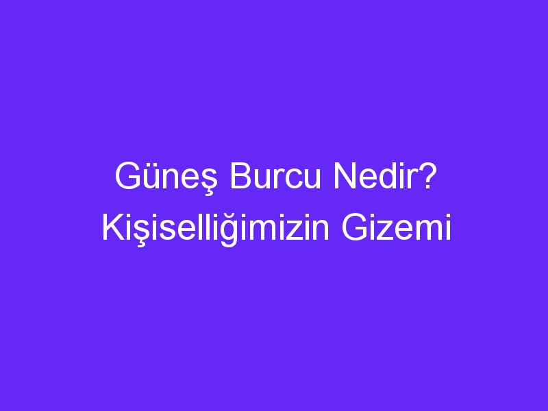 Güneş Burcu Nedir? Kişiselliğimizin Gizemi