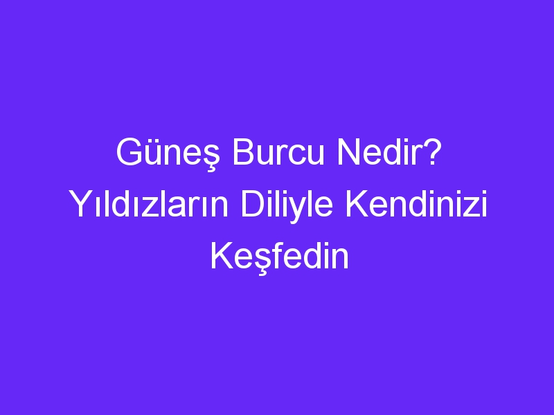 Güneş Burcu Nedir? Yıldızların Diliyle Kendinizi Keşfedin