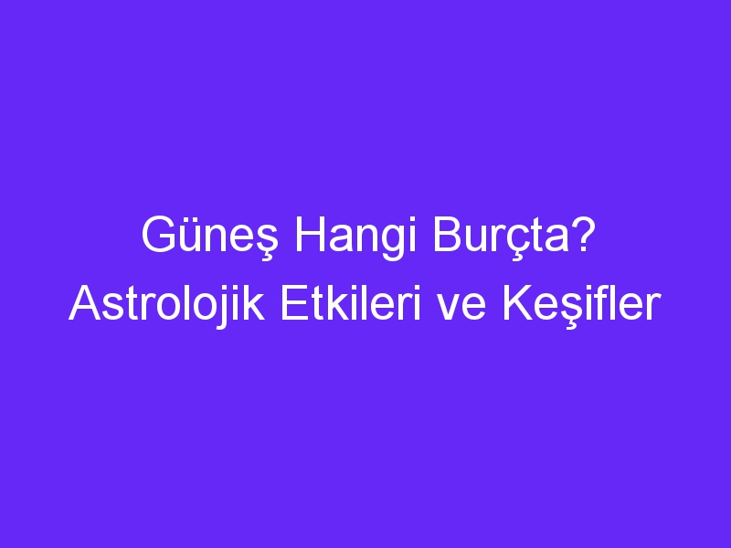 Güneş Hangi Burçta? Astrolojik Etkileri ve Keşifler