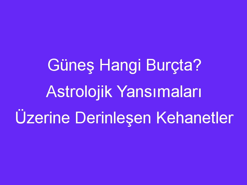 Güneş Hangi Burçta? Astrolojik Yansımaları Üzerine Derinleşen Kehanetler